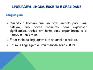 LINGUAGEM, LÍNGUA, ESCRITA E ORALIDADE
Linguagem
 Quando o homem cria um novo sentido para uma
palavra, cria novas maneiras para expressar
significados, traduz em texto suas experiências e o
mundo em que vive.
 É por meio da linguagem que se amplia a cultura.
 Então, a linguagem é uma manifestação cultural.
 