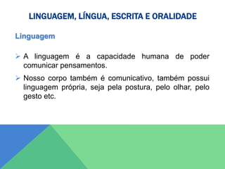 LINGUAGEM, LÍNGUA, ESCRITA E ORALIDADE
Linguagem
 A linguagem é a capacidade humana de poder
comunicar pensamentos.
 Nosso corpo também é comunicativo, também possui
linguagem própria, seja pela postura, pelo olhar, pelo
gesto etc.
 