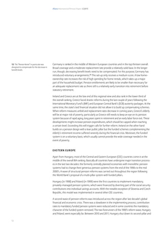 Allianz International Pension Papers 1/2015
12
Germany is ranked in the middle of Western European countries and in the top thirteen overall.
Broad coverage and a moderate replacement rate provide a relatively solid base. In the longer
run, though, decreasing benefit levels need to be compensated. For this purpose, Germany has
introduced voluntary arrangements.13
This set-up only receives a medium score. A low home-
ownership rate increases the risk of high spending for home rentals, which takes up a major
part of the household budget. Pension entitlements are likely to be smaller than necessary for
an adequate replacement rate as there still is a relatively early transition into retirement before
statutory retirement.
Ireland and Greece are at the low end of this regional view and also rank in the lower third of
the overall ranking. Greece faced drastic reforms during the last couple of years following the
International Monetary Fund’s (IMF) and European Central Bank’s (ECB) austerity packages. At the
same time, the state’s tied financial situation did not allow it to build up compensating schemes.
When reform measures unfold and replacement rates decrease in coming years, Greece’s elderly
will be at major risk of poverty, particularly as Greece still needs to keep an eye on its pension
system because of rapid aging, long years spent in retirement and an early labor force exit. These
developments might increase pension expenditures, which should be capped when reaching
a certain level. Exceeding this will trigger calls for further reform. Ireland on the other hand
builds on a pension design with a lean public pillar but the funded schemes complementing the
elderly’s retirement income suffered severely during the financial crisis. Moreover, the funded
system is on a voluntary basis, which usually cannot provide the wide coverage needed in the
event of poverty.
Eastern Europe
Apart from Hungary, most of the Central and Eastern European (CEE) countries come in at the
middle of the overall RIA ranking. Basically all countries have undergone major transition process-
es in the last two decades: the formerly centrally planned economies with monolithic pension
systems had to change their generous pension systems from the end of the 1990s to the mid
2000’s. A wave of structural pension reforms was carried out throughout the region following
the World Bank’s proposal of a multi-pillar system with funded pillars.
Hungary (in 1998) and Poland (in 1999) were the first countries to implement mandatory,
privately-managed pension systems, which were financed by diverting part of the social security
contributions into individual savings accounts. With the notable exception of Slovenia and Czech
Republic, this model was implemented in several other CEE countries.
A second wave of pension reforms was introduced across the region after last decade’s global
financial and economic crisis. There was a slowdown in the implementing process, contribution
rates to mandatory funded pension systems were reduced and in some countries the mandatory
character of the funded system removed. The two forerunners of the 1990’s reform wave, Hungary
and Poland, went especially far. Between 2010 and 2011, Hungary shut down its second-pillar and
13 The “Riester Rente” in particular was
designed to compensate for the decrease in
benefit levels
 