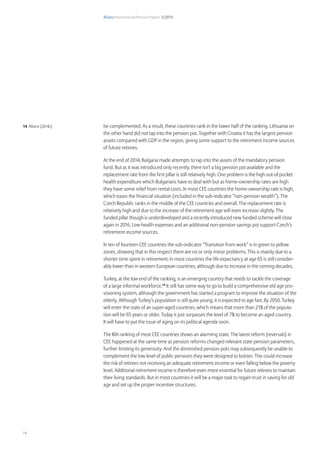 Allianz International Pension Papers 1/2015
14
be complemented. As a result, these countries rank in the lower half of the ranking. Lithuania on
the other hand did not tap into the pension pot. Together with Croatia it has the largest pension
assets compared with GDP in the region, giving some support to the retirement income sources
of future retirees.
At the end of 2014, Bulgaria made attempts to tap into the assets of the mandatory pension
fund. But as it was introduced only recently, there isn’t a big pension pot available and the
replacement rate from the first pillar is still relatively high. One problem is the high out-of pocket
health expenditure which Bulgarians have to deal with but as home-ownership rates are high
they have some relief from rental costs. In most CEE countries the home-ownership rate is high,
which eases the financial situation (included in the sub-indicator “non-pension wealth”). The
Czech Republic ranks in the middle of the CEE countries and overall. The replacement rate is
relatively high and due to the increase of the retirement age will even increase slightly. The
funded pillar though is underdeveloped and a recently introduced new funded scheme will close
again in 2016. Low health expenses and an additional non-pension savings pot support Czech’s
retirement income sources.
In ten of fourteen CEE countries the sub-indicator “Transition from work” is in green to yellow
zones, showing that in this respect there are no or only minor problems. This is mainly due to a
shorter time spent in retirement; in most countries the life expectancy at age 65 is still consider-
ably lower than in western European countries, although due to increase in the coming decades.
Turkey, at the low end of the ranking, is an emerging country that needs to tackle the coverage
of a large informal workforce.14
It still has some way to go to build a comprehensive old age pro-
visioning system, although the government has started a program to improve the situation of the
elderly. Although Turkey’s population is still quite young, it is expected to age fast. By 2050, Turkey
will enter the state of an super-aged countries, which means that more than 21% of the popula-
tion will be 65 years or older. Today it just surpasses the level of 7% to become an aged country.
It will have to put the issue of aging on its political agenda soon.
The RIA ranking of most CEE countries shows an alarming state. The latest reform (reversals) in
CEE happened at the same time as pension reforms changed relevant state pension parameters,
further limiting its generosity. And the diminished pension pots may subsequently be unable to
complement the low level of public pensions they were designed to bolster. This could increase
the risk of retirees not receiving an adequate retirement income or even falling below the poverty
level. Additional retirement income is therefore even more essential for future retirees to maintain
their living standards. But in most countries it will be a major task to regain trust in saving for old
age and set up the proper incentive structures.
14 Allianz (2014c)
 