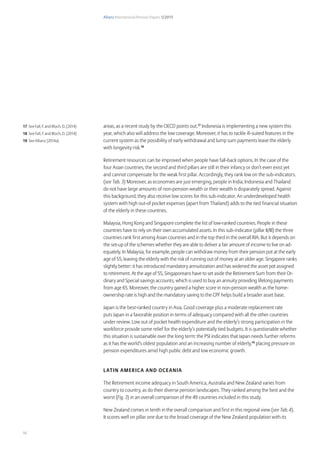 Allianz International Pension Papers 1/2015
16
areas, as a recent study by the OECD points out.17
Indonesia is implementing a new system this
year, which also will address the low coverage. Moreover, it has to tackle ill-suited features in the
current system as the possibility of early withdrawal and lump sum payments leave the elderly
with longevity risk.18
Retirement resources can be improved when people have fall-back options. In the case of the
four Asian countries, the second and third pillars are still in their infancy or don’t even exist yet
and cannot compensate for the weak first pillar. Accordingly, they rank low on the sub-indicators.
(see Tab. 3) Moreover, as economies are just emerging, people in India, Indonesia and Thailand
do not have large amounts of non-pension wealth or their wealth is disparately spread. Against
this background, they also receive low scores for this sub-indicator. An underdeveloped health
system with high out-of pocket expenses (apart from Thailand) adds to the tied financial situation
of the elderly in these countries.
Malaysia, Hong Kong and Singapore complete the list of low-ranked countries. People in these
countries have to rely on their own accumulated assets. In this sub-indicator (pillar II/III) the three
countries rank first among Asian countries and in the top third in the overall RIA. But it depends on
the set-up of the schemes whether they are able to deliver a fair amount of income to live on ad-
equately. In Malaysia, for example, people can withdraw money from their pension pot at the early
age of 55, leaving the elderly with the risk of running out of money at an older age. Singapore ranks
slightly better: it has introduced mandatory annuitization and has widened the asset pot assigned
to retirement. At the age of 55, Singaporeans have to set aside the Retirement Sum from their Or-
dinary and Special savings accounts, which is used to buy an annuity providing lifelong payments
from age 65. Moreover, the country gained a higher score in non-pension wealth as the home-
ownership rate is high and the mandatory saving to the CPF helps build a broader asset base.
Japan is the best-ranked country in Asia. Good coverage plus a moderate replacement rate
puts Japan in a favorable position in terms of adequacy compared with all the other countries
under review. Low out of pocket health expenditure and the elderly’s strong participation in the
workforce provide some relief for the elderly’s potentially tied budgets. It is questionable whether
this situation is sustainable over the long term: the PSI indicates that Japan needs further reforms
as it has the world’s oldest population and an increasing number of elderly,19
placing pressure on
pension expenditures amid high public debt and low economic growth.
Latin America and Oceania
The Retirement income adequacy in South America, Australia and New Zealand varies from
country to country, as do their diverse pension landscapes. They ranked among the best and the
worst (Fig. 3) in an overall comparison of the 49 countries included in this study.
New Zealand comes in tenth in the overall comparison and first in this regional view (see Tab. 4).
It scores well on pillar one due to the broad coverage of the New Zealand population with its
17 See Fall, F. and Bloch, D. (2014)
18 See Fall, F. and Bloch, D. (2014)
19 See Allianz (2014a)
 