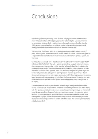 Allianz International Pension Papers 1/2015
22
Retirement systems vary drastically across countries. Varying cultural and market specifics
mean that countries have different policy approaches to the first pillar – poverty prevention
versus retaining living standards – and therefore to the supplementary pillars. But since the
1990s pension systems have been by and large moving in the same direction: sharing risk
among governments, companies and individuals in a more balanced way.
This means that the different pillars are increasingly dependent on each other. If a country’s
public pension system provides a minimum income stream, the funded schemes must generate
a higher additional income flow than would be necessary within a more generous system, and
vice versa.
Countries that have already built a more balanced multi-pillar system rank at the top of the RIA
indicator and it is highly likely that such a system can provide an adequate retirement income.
Countries with just one strong pillar – either first pillar or funded pillar – hardly make it to the
top. Indeed it is the result of the multi-pillar approach in the RIA but it should indicate the risks
included in such a one-sided approach. In the case of a strong first pillar the system might not
be financially sustainable, as the pension reform processes in a lot of countries have shown.
Compensating measures need to be in place or strengthened. And in an aging society this process
has to be monitored continuously. On the other hand the financial crises of the last decades have
shown the risks associated with funded systems and that appropriate product designs have to
be in place.
A broader view is necessary to gain an idea of the adequacy of elderly retirement income in a
country. Moreover, such an approach has to take into account the general situation of the elderly
with their special expenditure needs, working possibilities and arrangements, as we mentioned
in our RIA approach. Diversification of retirement assets are necessary. An integrated system
becomes increasingly important where the different elements are designed according to the
role they need to play in the overall system. Particularly countries whose different pillars have
developed independently over time will need to rethink the role of their various system elements
and adjust accordingly
Conclusions
 
