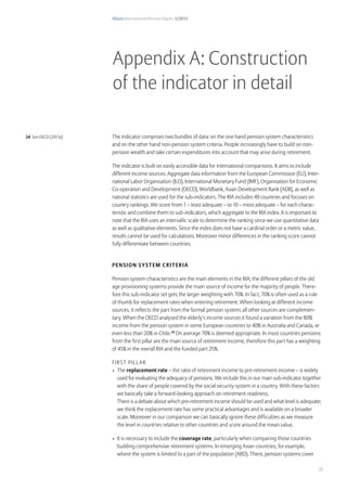 Allianz International Pension Papers 1/2015
23
The indicator comprises two bundles of data: on the one hand pension system characteristics
and on the other hand non-pension system criteria. People increasingly have to build on non-
pension wealth and take certain expenditures into account that may arise during retirement.
The indicator is built on easily accessible data for international comparisons. It aims to include
different income sources. Aggregate data information from the European Commission (EU), Inter-
national Labor Organisation (ILO), International Monetary Fund (IMF), Organisation for Economic
Co-operation and Development (OECD), Worldbank, Asian Development Bank (ADB), as well as
national statistics are used for the sub-indicators. The RIA includes 49 countries and focuses on
country rankings. We score from 1 – least adequate – to 10 – most adequate – for each charac-
teristic and combine them to sub-indicators, which aggregate to the RIA index. It is important to
note that the RIA uses an intervallic scale to determine the ranking since we use quantitative data
as well as qualitative elements. Since the index does not have a cardinal order or a metric value,
results cannot be used for calculations. Moreover minor differences in the ranking score cannot
fully differentiate between countries.
Pension System criteria
Pension system characteristics are the main elements in the RIA; the different pillars of the old
age provisioning systems provide the main source of income for the majority of people. There-
fore this sub-indicator set gets the larger weighting with 70%. In fact, 70% is often used as a rule
of thumb for replacement rates when entering retirement. When looking at different income
sources, it reflects the part from the formal pension system; all other sources are complemen-
tary. When the OECD analysed the elderly’s income sources it found a variation from the 80%
income from the pension system in some European countries to 40% in Australia and Canada, or
even less than 20% in Chile.24
On average 70% is deemed appropriate. In most countries pensions
from the first pillar are the main source of retirement income, therefore this part has a weighting
of 45% in the overall RIA and the funded part 25%.
First Pillar
•	 The replacement rate – the ratio of retirement income to pre-retirement income – is widely
used for evaluating the adequacy of pensions. We include this in our main sub-indicator together
with the share of people covered by the social security system in a country. With these factors
we basically take a forward-looking approach on retirement readiness.
There is a debate about which pre-retirement income should be used and what level is adequate;
we think the replacement rate has some practical advantages and is available on a broader
scale. Moreover in our comparison we can basically ignore these difficulties as we measure
the level in countries relative to other countries and score around the mean value.
•	 It is necessary to include the coverage rate, particularly when comparing those countries
building comprehensive retirement systems. In emerging Asian countries, for example,
where the system is limited to a part of the population (ABD). There, pension systems cover
Appendix A: Construction
of the indicator in detail
24 See OECD (2013a)
 