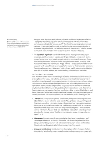 Allianz International Pension Papers 1/2015
24
mainly the urban population, while the rural population and informal workers who make up
a large part of the working population in many countries are left out. We combine these
two features to make a kind of ‘provision level’.25
Therefore, if for example a replacement rate
in a country is high but only a few people receive benefits, the system might only deliver a
moderate to low ‘provision level’. This level is not fixed or set as a norm in our RIA index, instead
country levels score around the mean value of all countries included in the study.
•	 The adjustment of pensions is another factor influencing the longer-term adequacy of
pension provision. If pensions are adjusted according to inflation, the pensioner will receive a
constant income in real terms but will not participate in the economy’s development. On the
other hand, if pensions are adjusted according to wage increases, retirees participate in the
development of the overall economy and the gap between a retiree’s pension and the workers’
wages will hardly widen. The retiree will keep a higher income for the time spent in retirement.
Thus, wage adjustment gets a higher score in this indicator as a CPI adjustment. Combinations
of the two are scored in between, and the discretionary adjustment score even lower.
Second and third Pillar
With the reform wave in the first pillar leading to decreasing benefit levels, countries introduced
or strengthened their second pillar schemes or introduced incentives for individual savings. In-
come from these schemes will increasingly complement the retirement income of future retirees.
The systems are diverse and have developed differently over time, making information on the
replacement rate for a country comparison not easily accessible. The information can basically
only have been derived from survey data, particularly for those countries in which the system is
based on a voluntary participation. Therefore, other features of the second and third pillar are used
for the RIA indicator, which have some influence on the coverage and on the potential to generate
an adequate income. Features included in the sub-indicator for the second and third pillar are:
•	 Coverage: The participation in a pension scheme is the prerequisite to receiving some kind
of benefit from a scheme other than social security. Although it does not say anything about
the amount received, the information gives an indication as to how many people may poten-
tially receive an additional retirement income. The information is more easily accessible than
the benefit level. Usually statistics show how many members are part of a pension scheme,
or similar information. We used OECD data (OECD 2013a) and data from national supervisory
authorities. The coverage rates of the different countries score around the mean value on a
scale of 1 to 10.
•	 	Enforcement: The main driver of coverage is whether the scheme is mandatory or not.26
Therefore we included this as additional information. The discretionary information: man-
datory, quasi mandatory, voluntary with auto-enrolment, voluntary or none is reflected on
the scale, with mandatory getting the highest score and “none” the lowest.
•	 Employers’ contributions: Contributions from the employer or from the state in the form
of some kind of tax relief of incentives usually foster the employee’s savings process and help
25 See ABD (2010).
26 As the OECD noted in its Pension outlook
2014, compulsion is the most effective policy
in achieving high and uniformly distributed
levels of coverage; see OECD (2014b)
 