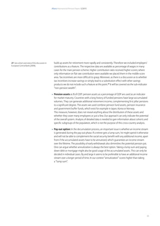 Allianz International Pension Papers 1/2015
25
build up assets for retirement more rapidly and consistently. Therefore we included employers’
contributions as a feature. The respective data are available as percentage of wages in many
cases for the main pension scheme. Higher contribution rates received higher scores; where
only information on flat rate contribution were available we placed them in the middle score
area. Tax incentives are more difficult to grasp. Moreover, as there is a discussion as to whether
tax incentives increase savings or simply lead to a substitution effect with other savings
products we do not include such a feature at this point.27
It will be covered via the sub-indicator
“non-pension wealth”.
•	 Pension assets as % of GDP: pension assets as a percentage of GDP are used as an indicator
for market maturity. Countries with a long history of funded pensions have large accumulated
volumes. They can generate additional retirement income, complementing first pillar pensions
to a significant degree. The assets we used combine pension fund assets, pension insurance
and government buffer funds, which exist for example in Japan, Korea or Norway.
This measure, however, does not reveal anything about the distribution of these assets and
whether they cover many employees or just a few. Our approach can only indicate the potential
of the overall system. Analysis of detailed data is needed to gain information about cohorts and
specific subgroups of the population, which is not the purpose of this cross-country analysis.
•	 Pay-out option: In the decumulation process, an important issue is whether an income stream
is generated during the pay-out phase. If a retiree gets a lump sum, he might spend it otherwise
and will not be able to complement the social security benefit with any additional income, apart
from if the accumulated assets have to be annuitized, which guarantees an income stream
over the lifetime. The possibility of early withdrawals also diminishes the potential pension pot.
One can argue whether annuitization is always the best option. Taking a lump sum and paying
down debt or mortgage might also be good usage of the accumulated assets. This can only be
decided in individual cases. By and large it seems to be preferable to have an additional income
stream over a longer period of time. In our context “annuitization” scores higher than taking
a “lump sum”.
27 See a short overview of this discussion in
European Central Bank (2009).
 