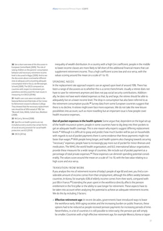 Allianz International Pension Papers 1/2015
27
inequality of wealth distribution. In a country with a high Gini coefficient, people in the middle
to lower income classes are more likely to fall short of the additional financial means that can
supplement retirement income. Thus a high coefficient scores low and vice versa, with the
values scoring around the mean on a scale of 1 to 10.
Spending needs
In the replacement rate approach experts use an agreed upon level of around 70%. There has
been a range of discussions as to whether this is a correct benchmark. Usually a retiree does not
have to save for retirement anymore and does not pay social security contributions. Addition-
ally, he does not have work related expenses so that, by and large, the retiree should be able to
adequately live on a lower income level. The drop in consumption has also been referred to as
the retirement consumption puzzle.30
Survey data from some European countries suggest that
there is no decline. A retiree might even face more expenses. We do not take the new leisure
possibilities into account, such as more travelling but an important issue is how people cover
health insurance expenses.
Out-of-pocket expenses in the health system: Some argue that, dependent on the legal set-up
of the health insurance system, people in some countries have to dig deep into their pockets to
get an adequate health coverage. This is one reason why experts suggest differing replacement
levels.31
Although it is difficult to grasp and predict how much burden will be put on households
with regards to out of pocket payments there is some evidence that these payments might rise
faster than wages.32
With people living longer, and health systems also changing towards securing
“necessary” expenses, people have to increasingly pay more out of pocket for minor illnesses and
medication. The WHO, the world health organization, and ILO, international labour organization,
provide these measures for a wide range of countries. We include out of pocket payment as a
percentage of total private expenses.33
These expenses can diminish spending potential consid-
erably. The values score around the mean on a scale of 1 to 10, with the low value relating to a
high score and vice versa.
Transition from work
If you analyse the mix of retirement income of today’s people of age 60 and over, you find a con-
siderable amount of income comes from their employment, although this differs widely between
countries. In Korea, for example, 63% of elderly income comes from their work, compared with
just 6% in France.34
Extending the years spent in the workforce directly affects the pension
entitlement in the first pillar or the ability to save longer for retirement. These aspects have to
be taken into account when analyzing the potential to achieve an adequate retirement income.
We do this by including 3 factors:
•	 Effective retirement age: In recent decades, governments have introduced ways to leave
the workforce early. With aging societies and the increasing burden on public finances, these
options had to be reduced as people received pension payments for increasing periods of time.
Nevertheless, in a lot of countries it is still possible to retire early; the pension pot will simply
be smaller. Countries with a high effective retirement age, for example Mexico, Korea or Japan
30 See a short overview of this discussion in
European Central Bank (2009). The role of
raising children on the parents’ consumption
behavior and necessary retirement income
level is discussed in Biggs (2009). And to see
the discussion about a somewhat different
view at adequacy aims at putting adequate
consumption level in focus; see Binswanger,
Schunk (2009). The OECD compared six
countries with respect to retirement pre-
paredness and discussed the main issues in
measuring it in OECD (2014b)
31 Health care costs were included in the
National Retirement Risk Index of the Center
for Retirement research at Boston College.
They showed that the necessary replacement
rate should be at 92% instead of 70%. See
“Munnell, Soto, Webb, Golub-Sass, Muldoon
(2008).
32 McGarry, Skinner(2008)
33 Specifics on health systems are not
included as every country has certain forms
of social security provision for social health
protection; see ILO (2014)
34 OECD (2013a)
 
