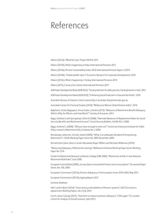 Allianz International Pension Papers 1/2015
32
References
Allianz (2013a), “Mind the Gap”, Project M #14, 2013
Allianz (2013b), What’s happening in India, International Pensions 2013
Allianz (2014a), Pension Sustainability Index 2014, International Pension Papers 1/2014
Allianz (2014b), “Global wealth report”; Economic Research  Corporate Development; 2014
Allianz (2014c), What’s happening in Turkey, International Pensions 2014
Allianz (2015), Country Fact sheets; International Pensions 2015
ADBAsianDevelopmentBank(ADB2012),“Socialprotectionforolderpersons:SocialpensionsinAsia”,2012
ADB Asian Development Bank (ADB 2010), “Enhancing Social Protection in Asia and the Pacific”, 2010
Australian Bureau of Statistics; Home ownership in Australia; http://www.abs.gov.au
Australian Center for Financial Studies (2014); “Melbourne Mercer Global Pension Index”, 2014
Bajtelsmit, Vickie; Rappaport, Anna; Foster, LeAndra (2013); “Measures of Retirement Benefit Adequacy:
Which, Why, for Whom, and How Much?”, Society of Actuaries, 2013
Biggs, Andrew G and Springstead, Glenn R (2008), “Alternate Measures of Replacement Rates for Social
Security Benefits and Retirement Income”, Social Security Bulletin, Vol 68, NO 2, 2008
Biggs, Andrew G. (2009), “Will you have enough to retire on?”, American Enterprise Institute for Public
Policy research, Retirement Policy Outlook, No. 2 2009
Binswanger, Johannes, Schunk, Daniel (2009); “What is an adequate Standard of living during
Retirement?”, CESifo Working Paper Series No. 2893 December 2009
Burnett,John; Davis, Kevin; Carsten Murawski, Roger Wilkins and Nicholas Wilkinson (2014);
“Measuring Adequacy of Retirement Savings”, Melbourne Institute Working Paper Series Working
Paper No. 5/14
Center for Retirement Research at Boston College (CRR 2006), “Retirement at Risk: A new National
Retirement Risk Index”, June 2006
European Central Bank (2009) „Survey data on household Finance and consumption“, Occasional Paper
Series, No. 100, 2009
European Commission (2012a), Pension Adequacy in the European Union 2010-2050, May 2012
European Commission (2012b), Ageing Report 2012
Eurostat database
Fall, F. and D, Bloch (2014), “Overcoming vulnerabilities of Pension systems”, OECD Economics
department Working Papers, No.1133), 2014
Grech, Aaron George (2013), “How best to measure pension adequacy”, CASE paper 172, London
Centre for Analysis of Social Exclusion, April 2013
 