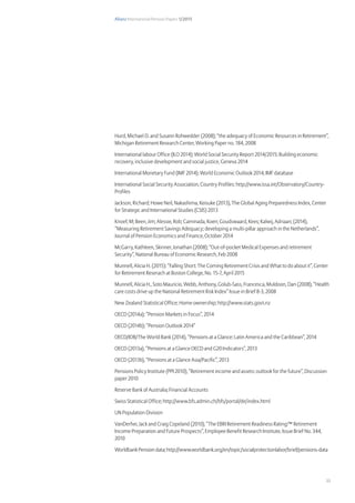 Allianz International Pension Papers 1/2015
33
Hurd, Michael D. and Susann Rohwedder (2008); “the adequacy of Economic Resources in Retirement”,
Michigan Retirement Research Center, Working Paper no. 184, 2008
International labour Office (ILO 2014); World Social Security Report 2014/2015: Building economic
recovery, inclusive development and social justice, Geneva 2014
International Monetary Fund (IMF 2014); World Economic Outlook 2014, IMF database
International Social Security Association, Country Profiles: http://www.issa.int/Observatory/Country-
Profiles
Jackson, Richard; Howe Neil, Nakashima, Keisuke (2013), The Global Aging Preparedness Index, Center
for Strategic and International Studies (CSIS) 2013
Knoef, M; Been, Jim; Alessie, Rob; Caminada, Koen; Goudswaard, Kees; Kalwij, Adriaan; (2014),
“Measuring Retirement Savings Adequacy; developing a multi-pillar approach in the Netherlands”,
Journal of Pension Economics and Finance, October 2014
McGarry, Kathleen, Skinner, Jonathan (2008); “Out-of-pocket Medical Expenses and retirement
Security”, National Bureau of Economic Research, Feb 2008
Munnell, Alicia H. (2015): “Falling Short: The Coming Retirement Crisis and What to do about it”, Center
for Retirement Reserach at Boston College, No. 15-7, April 2015
Munnell, Alicia H., Soto Mauricio, Webb, Anthony, Golub-Sass, Francesca, Muldoon, Dan (2008), “Health
care costs drive up the National Retirement Risk Index” Issue in Brief 8-3, 2008
New Zealand Statistical Office; Home ownership; http://www.stats.govt.nz
OECD (2014a); “Pension Markets in Focus”, 2014
OECD (2014b); “Pension Outlook 2014”
OECD/IDB/The World Bank (2014), “Pensions at a Glance: Latin America and the Caribbean”, 2014
OECD (2013a), “Pensions at a Glance OECD and G20 Indicators”, 2013
OECD (2013b), “Pensions at a Glance Asia/Pacific”, 2013
Pensions Policy Institute (PPI 2010), “Retirement income and assets: outlook for the future”, Discussion
paper 2010
Reserve Bank of Australia; Financial Accounts
Swiss Statistical Office; http://www.bfs.admin.ch/bfs/portal/de/index.html
UN Population Division
VanDerhei, Jack and Craig Copeland (2010), “The EBRI Retirement Readiness Rating:™ Retirement
Income Preparation and Future Prospects”, Employee Benefit Research Institute, Issue Brief No. 344,
2010
Worldbank Pension data; http://www.worldbank.org/en/topic/socialprotectionlabor/brief/pensions-data
 