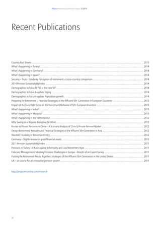 Allianz International Pension Papers 1/2015
34
Recent Publications
Country Fact Sheets . . . . . . . . . . . . . . . . . . . . . . . . . . . . . . . . . . . . . . . . . . . . . . . . . . . . . . . . . . . . . . . . . . . . . . . . . . . . . . . . . . . . . . . . . . . . . . . . . . . . . . . . . . . . 2015
What’s happening in Turkey?. . . . . . . . . . . . . . . . . . . . . . . . . . . . . . . . . . . . . . . . . . . . . . . . . . . . . . . . . . . . . . . . . . . . . . . . . . . . . . . . . . . . . . . . . . . . . . . . . . . . 2014
What’s happening in Germany? . . . . . . . . . . . . . . . . . . . . . . . . . . . . . . . . . . . . . . . . . . . . . . . . . . . . . . . . . . . . . . . . . . . . . . . . . . . . . . . . . . . . . . . . . . . . . . . . . 2014
What’s happening in Japan? . . . . . . . . . . . . . . . . . . . . . . . . . . . . . . . . . . . . . . . . . . . . . . . . . . . . . . . . . . . . . . . . . . . . . . . . . . . . . . . . . . . . . . . . . . . . . . . . . . . . 2014
Security – Trust – Solidarity Perception of retirement: a cross-country comparison. . . . . . . . . . . . . . . . . . . . . . . . . . . . . . . . . . . . . . . . . . . . . . . . . . 2014
2014 Pension Sustainability Index . . . . . . . . . . . . . . . . . . . . . . . . . . . . . . . . . . . . . . . . . . . . . . . . . . . . . . . . . . . . . . . . . . . . . . . . . . . . . . . . . . . . . . . . . . . . . . . 2014
Demographics in focus III: “60 is the new 50”. . . . . . . . . . . . . . . . . . . . . . . . . . . . . . . . . . . . . . . . . . . . . . . . . . . . . . . . . . . . . . . . . . . . . . . . . . . . . . . . . . . . . 2014
Demographics in focus II-update: Aging . . . . . . . . . . . . . . . . . . . . . . . . . . . . . . . . . . . . . . . . . . . . . . . . . . . . . . . . . . . . . . . . . . . . . . . . . . . . . . . . . . . . . . . . . 2014
Demographics in Focus I-update: Population growth. . . . . . . . . . . . . . . . . . . . . . . . . . . . . . . . . . . . . . . . . . . . . . . . . . . . . . . . . . . . . . . . . . . . . . . . . . . . . . 2014
Preparing for Retirement – Financial Strategies of the Affluent 50+ Generation in European Countries . . . . . . . . . . . . . . . . . . . . . . . . . . . . . . 2013
Impact of the Euro Debt Crisis on the Investment Behavior of 50+ European Investors . . . . . . . . . . . . . . . . . . . . . . . . . . . . . . . . . . . . . . . . . . . . . . 2013
What’s happening in India? . . . . . . . . . . . . . . . . . . . . . . . . . . . . . . . . . . . . . . . . . . . . . . . . . . . . . . . . . . . . . . . . . . . . . . . . . . . . . . . . . . . . . . . . . . . . . . . . . . . . . 2013
What’s happening in Malaysia?. . . . . . . . . . . . . . . . . . . . . . . . . . . . . . . . . . . . . . . . . . . . . . . . . . . . . . . . . . . . . . . . . . . . . . . . . . . . . . . . . . . . . . . . . . . . . . . . . . 2013
What’s happening in the Netherlands?. . . . . . . . . . . . . . . . . . . . . . . . . . . . . . . . . . . . . . . . . . . . . . . . . . . . . . . . . . . . . . . . . . . . . . . . . . . . . . . . . . . . . . . . . . . 2012
Why Saving on a Regular Basis may be Wise!. . . . . . . . . . . . . . . . . . . . . . . . . . . . . . . . . . . . . . . . . . . . . . . . . . . . . . . . . . . . . . . . . . . . . . . . . . . . . . . . . . . . . 2012
Routes to Private Pensions in China – A Scenario Analysis of China’s Private Pension Market . . . . . . . . . . . . . . . . . . . . . . . . . . . . . . . . . . . . . . . . . 2012
Design Retirement Attitudes and Financial Strategies of the Affluent 50+Generation in Asia. . . . . . . . . . . . . . . . . . . . . . . . . . . . . . . . . . . . . . . . . 2012
Wanted: Flexibility in Retirement Entry. . . . . . . . . . . . . . . . . . . . . . . . . . . . . . . . . . . . . . . . . . . . . . . . . . . . . . . . . . . . . . . . . . . . . . . . . . . . . . . . . . . . . . . . . . . 2012
Germany – Slight increase in gross financial assets . . . . . . . . . . . . . . . . . . . . . . . . . . . . . . . . . . . . . . . . . . . . . . . . . . . . . . . . . . . . . . . . . . . . . . . . . . . . . . . 2012
2011 Pension Sustainability Index . . . . . . . . . . . . . . . . . . . . . . . . . . . . . . . . . . . . . . . . . . . . . . . . . . . . . . . . . . . . . . . . . . . . . . . . . . . . . . . . . . . . . . . . . . . . . . . 2011
Pensions in Turkey – A Race against Informality and Low Retirement Ages . . . . . . . . . . . . . . . . . . . . . . . . . . . . . . . . . . . . . . . . . . . . . . . . . . . . . . . . . 2011
Fiduciary Management: Meeting Pensions Challenges in Europe – Results of an Expert Survey . . . . . . . . . . . . . . . . . . . . . . . . . . . . . . . . . . . . . . 2011
Putting the Retirement Pieces Together: Strategies of the Affluent 50+ Generation in the United States. . . . . . . . . . . . . . . . . . . . . . . . . . . . . . 2011
UK – on course for an innovative pension system . . . . . . . . . . . . . . . . . . . . . . . . . . . . . . . . . . . . . . . . . . . . . . . . . . . . . . . . . . . . . . . . . . . . . . . . . . . . . . . . 2011
http://projectm-online.com/research
 