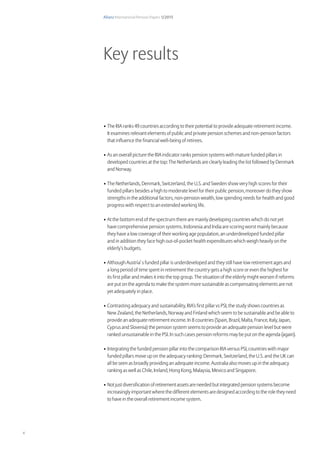 Allianz International Pension Papers 1/2015
4
•	The RIA ranks 49 countries according to their potential to provide adequate retirement income.
It examines relevant elements of public and private pension schemes and non-pension factors
that influence the financial well-being of retirees.
•	As an overall picture the RIA indicator ranks pension systems with mature funded pillars in
developed countries at the top: The Netherlands are clearly leading the list followed by Denmark
and Norway.
•	The Netherlands, Denmark, Switzerland, the U.S. and Sweden show very high scores for their
funded pillars besides a high to moderate level for their public pension, moreover do they show
strengths in the additional factors, non-pension wealth, low spending needs for health and good
progress with respect to an extended working life.
•	At the bottom end of the spectrum there are mainly developing countries which do not yet
have comprehensive pension systems. Indonesia and India are scoring worst mainly because
they have a low coverage of their working age population, an underdeveloped funded pillar
and in addition they face high out-of-pocket health expenditures which weigh heavily on the
elderly’s budgets.
•	Although Austria’ s funded pillar is underdeveloped and they still have low retirement ages and
a long period of time spent in retirement the country gets a high score or even the highest for
its first pillar and makes it into the top group. The situation of the elderly might worsen if reforms
are put on the agenda to make the system more sustainable as compensating elements are not
yet adequately in place.
•	Contrasting adequacy and sustainability, RIA’s first pillar vs PSI, the study shows countries as
New Zealand, the Netherlands, Norway and Finland which seem to be sustainable and be able to
provide an adequate retirement income. In 8 countries (Spain, Brazil, Malta, France, Italy, Japan,
Cyprus and Slovenia) the pension system seems to provide an adequate pension level but were
ranked unsustainable in the PSI. In such cases pension reforms may be put on the agenda (again).
•	Integrating the funded pension pillar into the comparison RIA versus PSI, countries with major
funded pillars move up on the adequacy ranking: Denmark, Switzerland, the U.S. and the UK can
all be seen as broadly providing an adequate income. Australia also moves up in the adequacy
ranking as well as Chile, Ireland, Hong Kong, Malaysia, Mexico and Singapore.
•	Not just diversification of retirement assets are needed but integrated pension systems become
increasingly important where the different elements are designed according to the role they need
to have in the overall retirement income system.
Key results
 