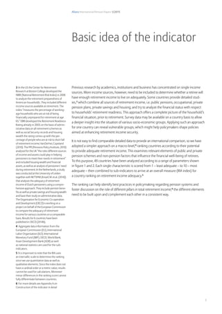 Allianz International Pension Papers 1/2015
5
Previous research by academics, institutions and business has concentrated on single income
sources. More income sources, however, need to be included to determine whether a retiree will
have enough retirement income to live on adequately. Some countries provide detailed stud-
ies,3
which combine all sources of retirement income, i.e. public pensions, occupational, private
pension plans, private savings and housing, and try to analyze the financial status with respect
to households’ retirement readiness. This approach offers a complete picture of the household’s
financial situation, prior to retirement. Survey data may be available on a country basis to allow
a deeper insight into the situation of various socio-economic groups. Applying such an approach
for one country can reveal vulnerable groups, which might help policymakers shape policies
aimed at enhancing retirement income security.
It is not easy to find comparable detailed data to provide an international comparison, so we have
adopted a simpler approach on a macro-level,4
ranking countries according to their potential
to provide adequate retirement income. This examines relevant elements of public and private
pension schemes and non-pension factors that influence the financial well-being of retirees.
To this purpose, 49 countries have been analyzed according to a range of parameters shown
in figure 1 and 2. Each single characteristic is scored from 1 – least adequate – to 10 – most
adequate – then combined to sub-indicators to arrive at an overall measure (RIA index) for
a country ranking on retirement income adequacy.5
The ranking can help identify best practices in policymaking regarding pension systems and
foster discussion on the role of different pillars in total retirement income;6
the different elements
need to be built upon and complement each other in a consistent way.
Basic idea of the indicator
3 In the US the Center for Retirement
Research at Boston College developed the
NRRI (National Retirement Risk Index) in 2006
to analyze the retirement preparedness of
American households. They included different
income sources available at retirement. The
index “measures the percentage of working-
age households who are at risk of being
financially unprepared for retirement at age
65.” EBRI developed the Retirement Readiness
Rating already in 2003; on the basis of admin-
istrative data on all retirement schemes as
well as social Security records and housing
wealth the rating comes up with the per-
centage of people who are at risk to short fall
of retirement income; VanDerhei; Copeland
(2010). The PPI (Pensions Policy Institute, 2010)
analysed for the UK “the roles different sources
of income and assets could play in helping
pensioners to meet their needs in retirement”
andincludedhousingwealthandfinancial
assets,aswellasananalysisofpensioners’need
during retirement. In the Netherlands, a study
was conducted at the University of Leiden
together with NETSPAR (Knoef, M. et al. (2014))
that analyses the adequacy of retirement
income of Dutch pensioners using a compre-
hensive approach. They include pension bene-
fitsaswellasprivatesavingsandhousingwealth
and base their study on administrative data.
The Organisation for Economic Co-operation
and Development (OECD) is working on a
project on behalf of the European Commission
to compare the adequacy of retirement
income for various countries on a comparable
basis. Results for 6 countries have been
published in: OECD (2014b).
4 Aggregate data information from the
European Commission (EU), International
Labor Organisation (ILO), International
Monetary Fund (IMF), OECD, World Bank,
Asian Development Bank (ADB) as well
as national statistics are used for the sub-
indicators.
5 It is important to note that the RIA uses
an intervallic scale to determine the ranking
since we use quantitative data as well as
qualitative elements. Since the index does not
have a cardinal order or a metric value, results
cannot be used for calculations. Moreover
minor differences in the ranking score cannot
fully differentiate between countries.
6 For more details see Appendix A on
Construction of the indicator in detail
 
