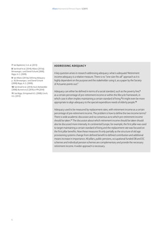 Allianz International Pension Papers 1/2015
6
Addressing adequacy
A key question arises in research addressing adequacy: what is adequate? Retirement
income adequacy is a relative measure. There is no “one-size-fits-all” approach as it is
highly dependent on the purpose and the stakeholder using it, as a paper by the Society
of Actuaries points out.7
Adequacy can either be defined in terms of a social standard, such as the poverty line,8
as a certain percentage of pre-retirement income or within the lifecycle framework, in
which case it often implies maintaining a certain standard of living.9
It might even be more
appropriate to align adequacy to the special expenditure needs of elderly people.10
Adequacy used to be measured by replacement rates, with retirement income as a certain
percentage of pre-retirement income. The problem is how to define the two income terms?
There is wide academic discussion and no consensus as to which pre-retirement income
should be taken.11
The discussion about which retirement income should be taken should
also be discussed more intensely. In continental Europe, for example, the first pillar was used
to target maintaining a certain standard of living and the replacement rate was focused on
the first pillar benefits. Now these measures fit only partially as the structure of old age
provisioning systems change from defined benefit to defined contribution and additional
means increase in importance. All pillars, public pensions, occupational funded DB and DC
schemes and individual pension schemes are complementary and provide the necessary
retirement income. A wider approach is necessary.
7 See Bajtelsmit, V. et. al. (2013)
8 See Knoef et al. (2014); Allianz (2013a);
Binswanger, J. and Daniel Schunk (2009);
Biggs, A. G. (2009);
9 See Allianz (2013a), Defining Adequacy
p.  36; Binswanger, J. and Daniel Schunk
(2009); Biggs, A. G. (2009);
10 See Knoef et al. (2014); Hurd, Rohwedder
(2008); Burnett et al. (2014) or PPI (2010)
11 See Biggs, Stringstead A.G. (2008); Grech,
A.G. (2013)
 