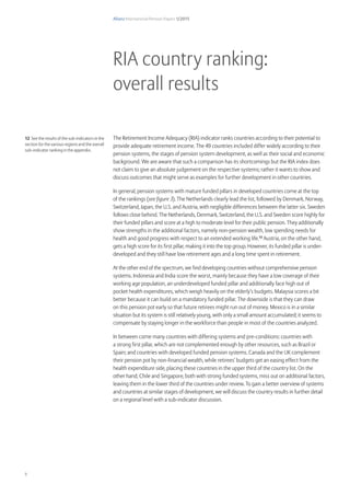 Allianz International Pension Papers 1/2015
8
The Retirement Income Adequacy (RIA) indicator ranks countries according to their potential to
provide adequate retirement income. The 49 countries included differ widely according to their
pension systems, the stages of pension system development, as well as their social and economic
background. We are aware that such a comparison has its shortcomings but the RIA index does
not claim to give an absolute judgement on the respective systems; rather it wants to show and
discuss outcomes that might serve as examples for further development in other countries.
In general, pension systems with mature funded pillars in developed countries come at the top
of the rankings (see figure 3). The Netherlands clearly lead the list, followed by Denmark, Norway,
Switzerland, Japan, the U.S. and Austria, with negligible differences between the latter six. Sweden
follows close behind. The Netherlands, Denmark, Switzerland, the U.S. and Sweden score highly for
their funded pillars and score at a high to moderate level for their public pension. They additionally
show strengths in the additional factors, namely non-pension wealth, low spending needs for
health and good progress with respect to an extended working life.12
Austria, on the other hand,
gets a high score for its first pillar, making it into the top group. However, its funded pillar is under-
developed and they still have low retirement ages and a long time spent in retirement.
At the other end of the spectrum, we find developing countries without comprehensive pension
systems. Indonesia and India score the worst, mainly because they have a low coverage of their
working age population, an underdeveloped funded pillar and additionally face high out of
pocket health expenditures, which weigh heavily on the elderly’s budgets. Malaysia scores a bit
better because it can build on a mandatory funded pillar. The downside is that they can draw
on this pension pot early so that future retirees might run out of money. Mexico is in a similar
situation but its system is still relatively young, with only a small amount accumulated; it seems to
compensate by staying longer in the workforce than people in most of the countries analyzed.
In between come many countries with differing systems and pre-conditions: countries with
a strong first pillar, which are not complemented enough by other resources, such as Brazil or
Spain; and countries with developed funded pension systems. Canada and the UK complement
their pension pot by non-financial wealth, while retirees’ budgets get an easing effect from the
health expenditure side, placing these countries in the upper third of the country list. On the
other hand, Chile and Singapore, both with strong funded systems, miss out on additional factors,
leaving them in the lower third of the countries under review. To gain a better overview of systems
and countries at similar stages of development, we will discuss the country results in further detail
on a regional level with a sub-indicator discussion.
RIA country ranking:
overall results
12 See the results of the sub-indicators in the
section for the various regions and the overall
sub-indicator ranking in the appendix.
 