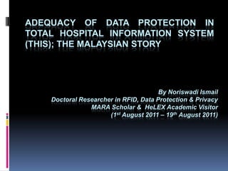 Adequacy of data protection in total hospital information system (THIS); THE MALAYSIAN STORY By Noriswadi Ismail Doctoral Researcher in RFID, Data Protection & Privacy MARA Scholar &  HeLEX Academic Visitor  (1st August 2011 – 19th August 2011) 