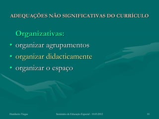 ADEQUAÇÕES NÃO SIGNIFICATIVAS DO CURRÍCULO


  Organizativas:
• organizar agrupamentos
• organizar didacticamente
• organizar o espaço




Humberto Viegas   Seminário de Educação Especial - 10.03.2012   10
 