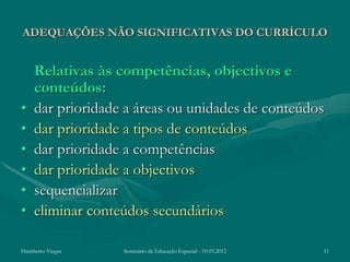 ADEQUAÇÕES NÃO SIGNIFICATIVAS DO CURRÍCULO


    Relativas às competências, objectivos e
    conteúdos:
•   dar prioridade a áreas ou unidades de conteúdos
•   dar prioridade a tipos de conteúdos
•   dar prioridade a competências
•   dar prioridade a objectivos
•   sequencializar
•   eliminar conteúdos secundários

Humberto Viegas   Seminário de Educação Especial - 10.03.2012   11
 
