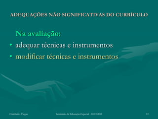 ADEQUAÇÕES NÃO SIGNIFICATIVAS DO CURRÍCULO


  Na avaliação:
• adequar técnicas e instrumentos
• modificar técnicas e instrumentos




Humberto Viegas   Seminário de Educação Especial - 10.03.2012   12
 