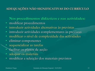 ADEQUAÇÕES NÃO SIGNIFICATIVAS DO CURRÍCULO


    Nos procedimentos didácticos e nas actividades:
•   modificar procedimentos
•   introduzir actividades alternativas às previstas
•   introduzir actividades complementares às previstas
•   modificar o nível de complexidade das actividades
•   eliminar componentes
•   sequencializar as tarefas
•   facilitar os planos de acção
•   adequar os materiais
•   modificar a selecção dos materiais previstos

Humberto Viegas    Seminário de Educação Especial - 10.03.2012   13
 