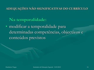 ADEQUAÇÕES NÃO SIGNIFICATIVAS DO CURRÍCULO


  Na temporalidade:
• modificar a temporalidade para
  determinadas competências, objectivos e
  conteúdos previstos




Humberto Viegas   Seminário de Educação Especial - 10.03.2012   14
 