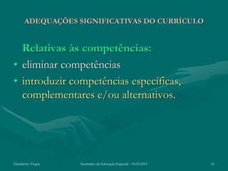ADEQUAÇÕES SIGNIFICATIVAS DO CURRÍCULO


  Relativas às competências:
• eliminar competências
• introduzir competências específicas,
  complementares e/ou alternativos.




Humberto Viegas   Seminário de Educação Especial - 10.03.2012   16
 