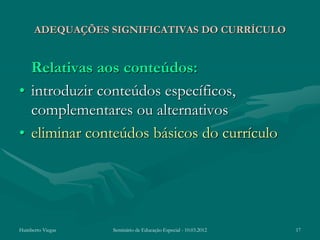 ADEQUAÇÕES SIGNIFICATIVAS DO CURRÍCULO


  Relativas aos conteúdos:
• introduzir conteúdos específicos,
  complementares ou alternativos
• eliminar conteúdos básicos do currículo




Humberto Viegas   Seminário de Educação Especial - 10.03.2012   17
 