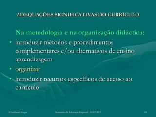 ADEQUAÇÕES SIGNIFICATIVAS DO CURRÍCULO


  Na metodologia e na organização didáctica:
• introduzir métodos e procedimentos
  complementares e/ou alternativos de ensino
  aprendizagem
• organizar
• introduzir recursos específicos de acesso ao
  currículo


Humberto Viegas   Seminário de Educação Especial - 10.03.2012   18
 