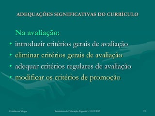 ADEQUAÇÕES SIGNIFICATIVAS DO CURRÍCULO


    Na avaliação:
•   introduzir critérios gerais de avaliação
•   eliminar critérios gerais de avaliação
•   adequar critérios regulares de avaliação
•   modificar os critérios de promoção



Humberto Viegas   Seminário de Educação Especial - 10.03.2012   19
 
