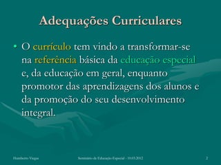 Adequações Curriculares
• O currículo tem vindo a transformar-se
  na referência básica da educação especial
  e, da educação em geral, enquanto
  promotor das aprendizagens dos alunos e
  da promoção do seu desenvolvimento
  integral.


Humberto Viegas         Seminário de Educação Especial - 10.03.2012   2
 