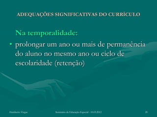 ADEQUAÇÕES SIGNIFICATIVAS DO CURRÍCULO


  Na temporalidade:
• prolongar um ano ou mais de permanência
  do aluno no mesmo ano ou ciclo de
  escolaridade (retenção)




Humberto Viegas   Seminário de Educação Especial - 10.03.2012   20
 