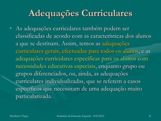 Adequações Curriculares
• As adequações curriculares também podem ser
  classificadas de acordo com as características dos alunos
  a que se destinam. Assim, temos as adequações
  curriculares gerais, efectuadas para todos os alunos, e as
  adequações curriculares específicas para os alunos com
  necessidades educativas especiais, enquanto grupo ou
  grupos diferenciados, ou, ainda, as adequações
  curriculares individualizadas, que se referem a casos
  específicos que necessitam de uma adequação muito
  particularizada.

Humberto Viegas         Seminário de Educação Especial - 10.03.2012   21
 