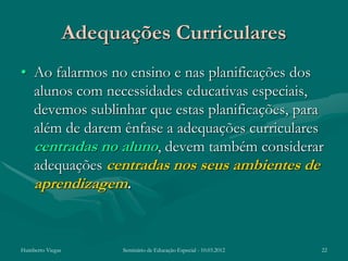 Adequações Curriculares
• Ao falarmos no ensino e nas planificações dos
  alunos com necessidades educativas especiais,
  devemos sublinhar que estas planificações, para
  além de darem ênfase a adequações curriculares
  centradas no aluno, devem também considerar
  adequações centradas nos seus ambientes de
  aprendizagem.


Humberto Viegas         Seminário de Educação Especial - 10.03.2012   22
 