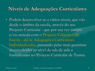 Níveis de Adequações Curriculares
• Podem desenvolver-se a vários níveis, que vão
  desde o âmbito da escola, através do seu
  Projecto Curricular - que por sua vez integra
  e/ou articula com o Projecto Educativo de
  Escola - até às Adequações Curriculares
  Individualizadas, passando pelas mais genéricas
  desenvolvidas ao nível da sala de aula e
  formalizadas no Projecto Curricular de Turma.

Humberto Viegas   Seminário de Educação Especial - 10.03.2012   24
 