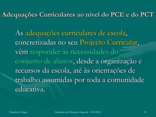 Adequações Curriculares ao nível do PCE e do PCT

      As adequações curriculares de escola,
      concretizadas no seu Projecto Curricular,
      vêm responder às necessidades do
      conjunto de alunos, desde a organização e
      recursos da escola, até às orientações de
      trabalho assumidas por toda a comunidade
      educativa.

  Humberto Viegas   Seminário de Educação Especial - 10.03.2012   25
 