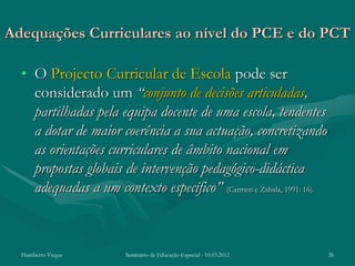 Adequações Curriculares ao nível do PCE e do PCT

  • O Projecto Curricular de Escola pode ser
    considerado um “conjunto de decisões articuladas,
    partilhadas pela equipa docente de uma escola, tendentes
    a dotar de maior coerência a sua actuação, concretizando
    as orientações curriculares de âmbito nacional em
    propostas globais de intervenção pedagógico-didáctica
    adequadas a um contexto específico” (Carmen e Zabala, 1991: 16).



  Humberto Viegas       Seminário de Educação Especial - 10.03.2012    26
 