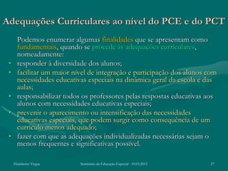 Adequações Curriculares ao nível do PCE e do PCT
      Podemos enumerar algumas finalidades que se apresentam como
      fundamentais, quando se procede às adequações curriculares,
      nomeadamente:
 •    responder à diversidade dos alunos;
 •    facilitar um maior nível de integração e participação dos alunos com
      necessidades educativas especiais na dinâmica geral da escola e das
      aulas;
 •    responsabilizar todos os professores pelas respostas educativas aos
      alunos com necessidades educativas especiais;
 •    prevenir o aparecimento ou intensificação das necessidades
      educativas especiais, que podem surgir como consequência de um
      currículo menos adequado;
 •    fazer com que as adequações individualizadas necessárias sejam o
      menos frequentes e significativas possível.

     Humberto Viegas       Seminário de Educação Especial - 10.03.2012   27
 