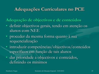 Adequações Curriculares no PCE

Adequação de objectivos e de conteúdos
• definir objectivos gerais, tendo em atenção os
  alunos com NEE
• proceder da mesma forma quanto à sua
  sequencialização
• introduzir competências/objectivos/conteúdos
  específicos em função de tais alunos
• dar prioridade a objectivos e conteúdos,
  definindo os mínimos
Humberto Viegas    Seminário de Educação Especial - 10.03.2012   29
 