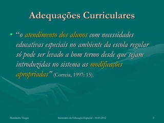 Adequações Curriculares
• “o atendimento dos alunos com necessidades
  educativas especiais no ambiente da escola regular
  só pode ser levado a bom termo desde que sejam
  introduzidas no sistema as modificações
  apropriadas” (Correia, 1997: 15).




Humberto Viegas         Seminário de Educação Especial - 10.03.2012   3
 