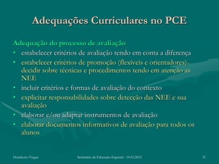 Adequações Curriculares no PCE
Adequação do processo de avaliação
• estabelecer critérios de avaliação tendo em conta a diferença
• estabelecer critérios de promoção (flexíveis e orientadores)-
  decidir sobre técnicas e procedimentos tendo em atenção as
  NEE
• incluir critérios e formas de avaliação do contexto
• explicitar responsabilidades sobre detecção das NEE e sua
  avaliação
• elaborar e/ou adaptar instrumentos de avaliação
• elaborar documentos informativos de avaliação para todos os
  alunos


Humberto Viegas       Seminário de Educação Especial - 10.03.2012   31
 