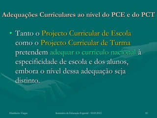 Adequações Curriculares ao nível do PCE e do PCT

  • Tanto o Projecto Curricular de Escola
    como o Projecto Curricular de Turma
    pretendem adequar o currículo nacional à
    especificidade de escola e dos alunos,
    embora o nível dessa adequação seja
    distinto.


  Humberto Viegas   Seminário de Educação Especial - 10.03.2012   32
 