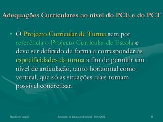 Adequações Curriculares ao nível do PCE e do PCT

  • O Projecto Curricular de Turma tem por
    referência o Projecto Curricular de Escola e
    deve ser definido de forma a corresponder às
    especificidades da turma a fim de permitir um
    nível de articulação, tanto horizontal como
    vertical, que só as situações reais tornam
    possível concretizar.



  Humberto Viegas   Seminário de Educação Especial - 10.03.2012   34
 