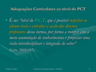 Adequações Curriculares ao nível do PCT

• É ao “nível do P.C.T. que é possível respeitar os
  alunos reais e articular a acção dos diversos
  professores dessa turma, por forma a romper com a
  mera acumulação de conhecimentos e propiciar uma
  visão interdisciplinar e integrada do saber”
    (Leite, 2003: 117).



Humberto Viegas       Seminário de Educação Especial - 10.03.2012   35
 