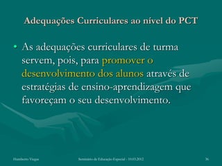 Adequações Curriculares ao nível do PCT

• As adequações curriculares de turma
  servem, pois, para promover o
  desenvolvimento dos alunos através de
  estratégias de ensino-aprendizagem que
  favoreçam o seu desenvolvimento.




Humberto Viegas   Seminário de Educação Especial - 10.03.2012   36
 