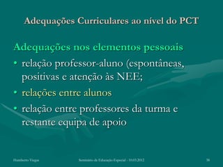 Adequações Curriculares ao nível do PCT

Adequações nos elementos pessoais
• relação professor-aluno (espontâneas,
  positivas e atenção às NEE;
• relações entre alunos
• relação entre professores da turma e
  restante equipa de apoio


Humberto Viegas   Seminário de Educação Especial - 10.03.2012   38
 