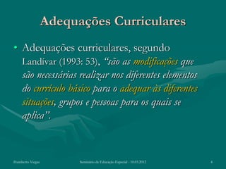 Adequações Curriculares
• Adequações curriculares, segundo
  Landívar (1993: 53), “são as modificações que
  são necessárias realizar nos diferentes elementos
  do currículo básico para o adequar às diferentes
  situações, grupos e pessoas para os quais se
  aplica”.


Humberto Viegas         Seminário de Educação Especial - 10.03.2012   4
 
