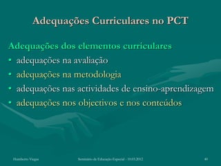Adequações Curriculares no PCT

Adequações dos elementos curriculares
• adequações na avaliação
• adequações na metodologia
• adequações nas actividades de ensino-aprendizagem
• adequações nos objectivos e nos conteúdos




 Humberto Viegas    Seminário de Educação Especial - 10.03.2012   40
 