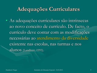 Adequações Curriculares
• As adequações curriculares são intrínsecas
  ao novo conceito de currículo. De facto, o
  currículo deve contar com as modificações
  necessárias ao atendimento da diversidade
  existente nas escolas, nas turmas e nos
  alunos (Landíver, 1993).


Humberto Viegas         Seminário de Educação Especial - 10.03.2012   5
 