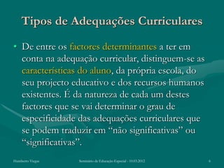 Tipos de Adequações Curriculares
• De entre os factores determinantes a ter em
  conta na adequação curricular, distinguem-se as
  características do aluno, da própria escola, do
  seu projecto educativo e dos recursos humanos
  existentes. É da natureza de cada um destes
  factores que se vai determinar o grau de
  especificidade das adequações curriculares que
  se podem traduzir em “não significativas” ou
  “significativas”.
Humberto Viegas   Seminário de Educação Especial - 10.03.2012   6
 