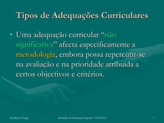 Tipos de Adequações Curriculares

• Uma adequação curricular “não
  significativa” afecta especificamente a
  metodologia, embora possa repercutir-se
  na avaliação e na prioridade atribuída a
  certos objectivos e critérios.




Humberto Viegas   Seminário de Educação Especial - 10.03.2012   7
 