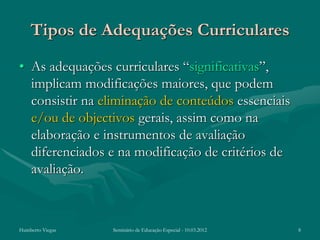 Tipos de Adequações Curriculares
• As adequações curriculares “significativas”,
  implicam modificações maiores, que podem
  consistir na eliminação de conteúdos essenciais
  e/ou de objectivos gerais, assim como na
  elaboração e instrumentos de avaliação
  diferenciados e na modificação de critérios de
  avaliação.



Humberto Viegas   Seminário de Educação Especial - 10.03.2012   8
 