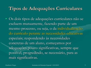 Tipos de Adequações Curriculares
• Os dois tipos de adequações curriculares não se
  excluem mutuamente, fazendo parte de um
  mesmo processo, ou seja, o da individualização
  do currículo perante as necessidades educativas
  especiais; respondendo às necessidades
  concretas de um aluno, começamos por
  adequações pouco significativas, sempre que
  possível, progredindo, se necessário, para as
  mais significativas.
Humberto Viegas   Seminário de Educação Especial - 10.03.2012   9
 